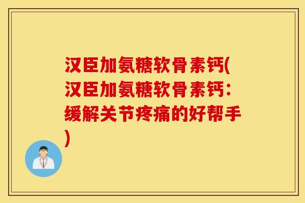 汉臣加氨糖软骨素钙(汉臣加氨糖软骨素钙：缓解关节疼痛的好帮手)