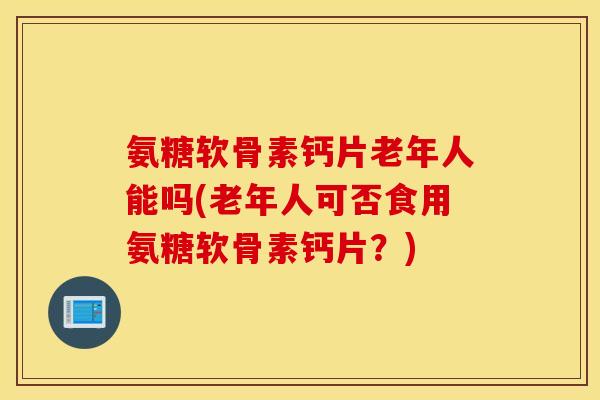 氨糖软骨素钙片老年人能吗(老年人可否食用氨糖软骨素钙片？)