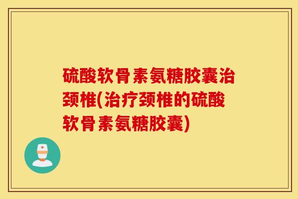 硫酸软骨素氨糖胶囊治颈椎(治疗颈椎的硫酸软骨素氨糖胶囊)