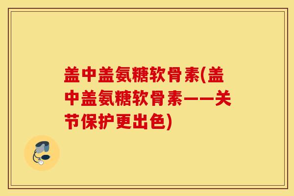 盖中盖氨糖软骨素(盖中盖氨糖软骨素——关节保护更出色) 盖中盖氨糖软骨素(盖中盖氨糖软骨素——关节保护更出色)