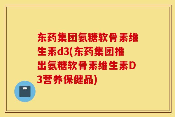 东药集团氨糖软骨素维生素d3(东药集团推出氨糖软骨素维生素D3营养保健品)