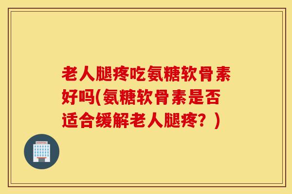 老人腿疼吃氨糖软骨素好吗(氨糖软骨素是否适合缓解老人腿疼？)