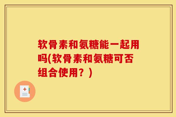 软骨素和氨糖能一起用吗(软骨素和氨糖可否组合使用？)
