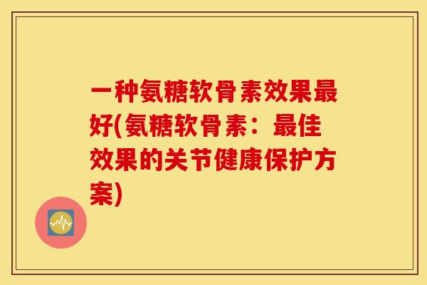 一种氨糖软骨素效果最好(氨糖软骨素:最佳效果的关节健康保护方案) 一种氨糖软骨素效果最好(氨糖软骨素:最佳效果的关节健康保护方案)