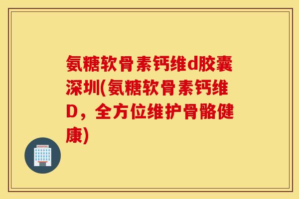 氨糖软骨素钙维d胶囊深圳(氨糖软骨素钙维D，全方位维护骨骼健康)