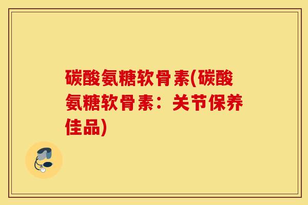 碳酸氨糖软骨素(碳酸氨糖软骨素：关节保养佳品)