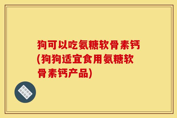 狗可以吃氨糖软骨素钙(狗狗适宜食用氨糖软骨素钙产品)