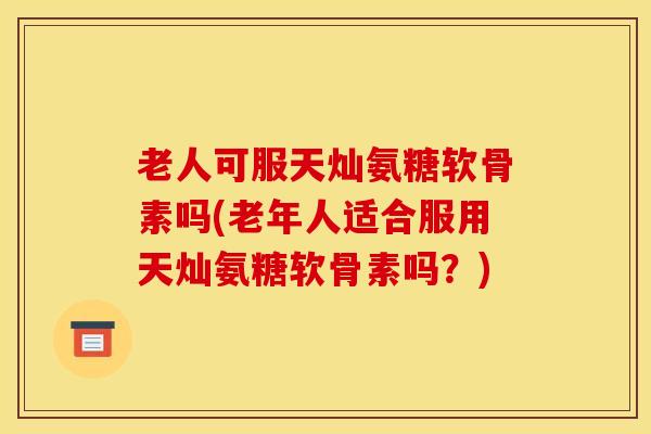 老人可服天灿氨糖软骨素吗(老年人适合服用天灿氨糖软骨素吗？)