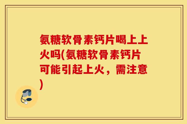 氨糖软骨素钙片喝上上火吗(氨糖软骨素钙片可能引起上火，需注意)