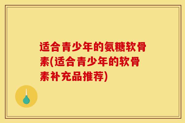 适合青少年的氨糖软骨素(适合青少年的软骨素补充品推荐)