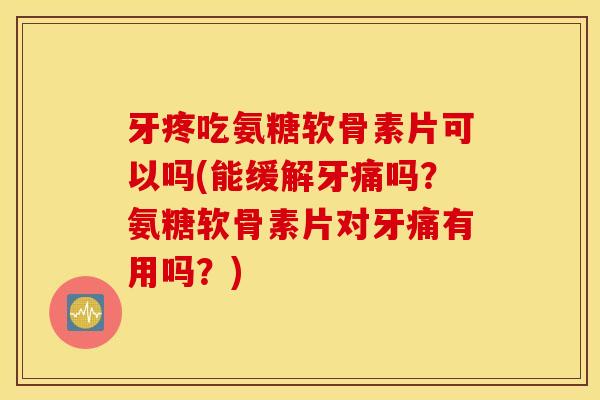 牙疼吃氨糖软骨素片可以吗(能缓解牙痛吗？氨糖软骨素片对牙痛有用吗？)