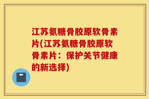 江苏氨糖骨胶原软骨素片(江苏氨糖骨胶原软骨素片：保护关节健康的新选择)
