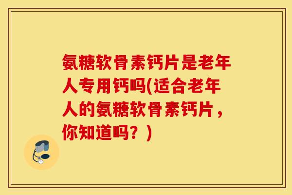 氨糖软骨素钙片是老年人专用钙吗(适合老年人的氨糖软骨素钙片，你知道吗？)