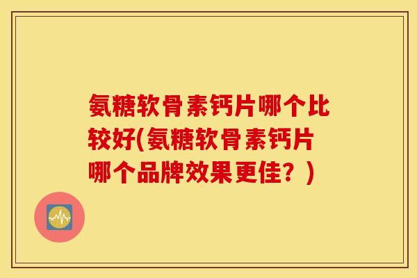 氨糖软骨素钙片哪个比较好(氨糖软骨素钙片哪个品牌效果更佳？)