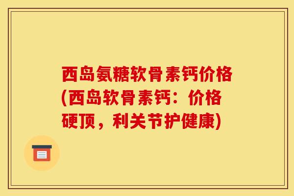 西岛氨糖软骨素钙价格(西岛软骨素钙：价格硬顶，利关节护健康)