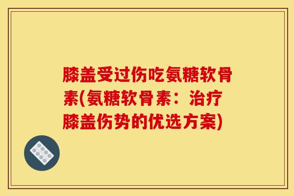 膝盖受过伤吃氨糖软骨素(氨糖软骨素：治疗膝盖伤势的优选方案)