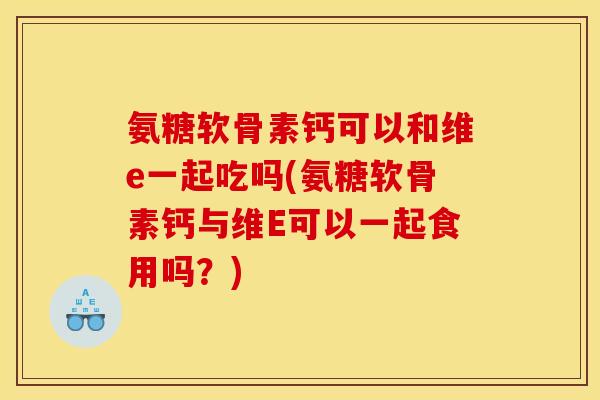 氨糖软骨素钙可以和维e一起吃吗(氨糖软骨素钙与维E可以一起食用吗？)