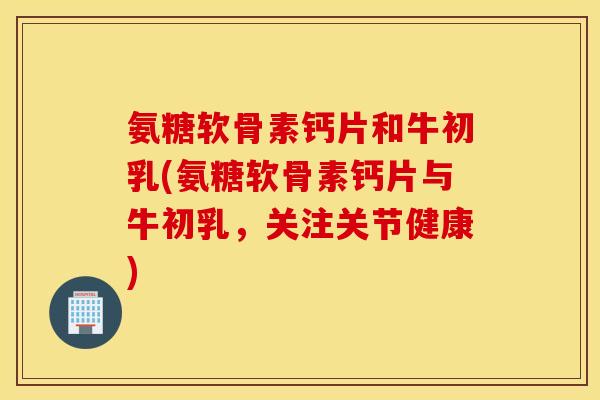 氨糖软骨素钙片和牛初乳(氨糖软骨素钙片与牛初乳，关注关节健康)