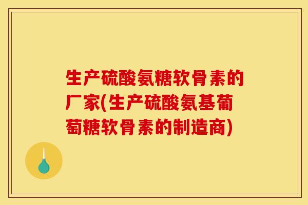 生产硫酸氨糖软骨素的厂家(生产硫酸氨基葡萄糖软骨素的制造商)