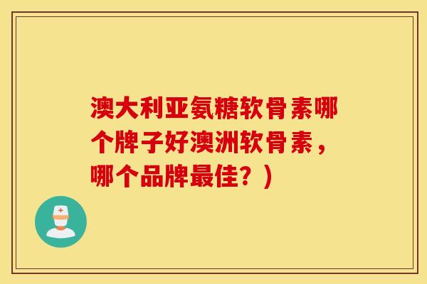 澳大利亚氨糖软骨素哪个牌子好澳洲软骨素，哪个品牌最佳？)