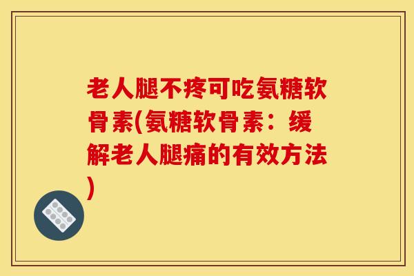 老人腿不疼可吃氨糖软骨素(氨糖软骨素：缓解老人腿痛的有效方法)