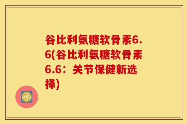 谷比利氨糖软骨素6.6(谷比利氨糖软骨素6.6：关节保健新选择)