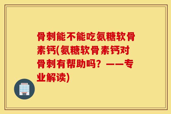 骨刺能不能吃氨糖软骨素钙(氨糖软骨素钙对骨刺有帮助吗？——专业解读)