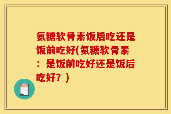 氨糖软骨素饭后吃还是饭前吃好(氨糖软骨素：是饭前吃好还是饭后吃好？)