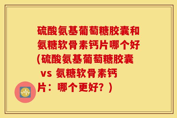 硫酸氨基葡萄糖胶囊和氨糖软骨素钙片哪个好(硫酸氨基葡萄糖胶囊 vs 氨糖软骨素钙片：哪个更好？)