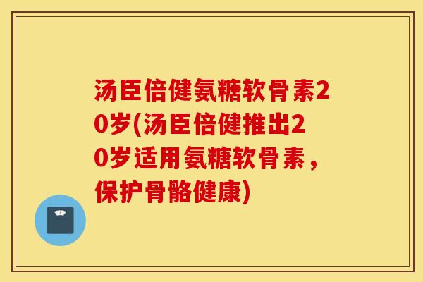 汤臣倍健氨糖软骨素20岁(汤臣倍健推出20岁适用氨糖软骨素，保护骨骼健康)