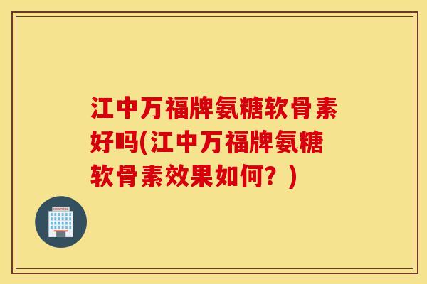 江中万福牌氨糖软骨素好吗(江中万福牌氨糖软骨素效果如何？)