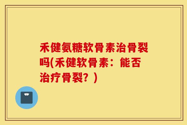 禾健氨糖软骨素治骨裂吗(禾健软骨素：能否治疗骨裂？)