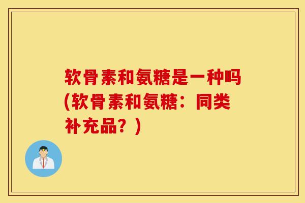 软骨素和氨糖是一种吗(软骨素和氨糖：同类补充品？)