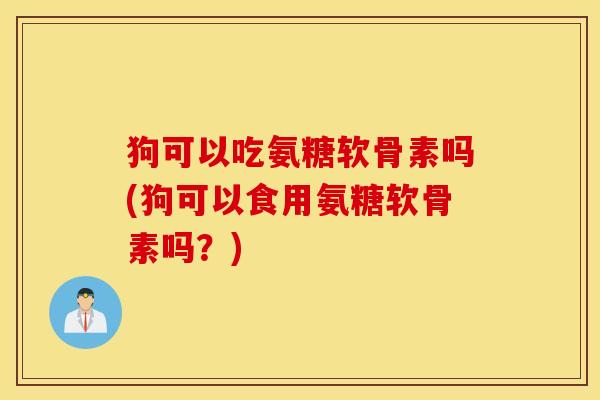 狗可以吃氨糖软骨素吗(狗可以食用氨糖软骨素吗?) 狗可以吃氨糖软骨素吗(狗可以食用氨糖软骨素吗?)