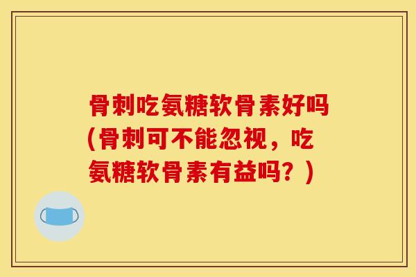 骨刺吃氨糖软骨素好吗(骨刺可不能忽视，吃氨糖软骨素有益吗？)