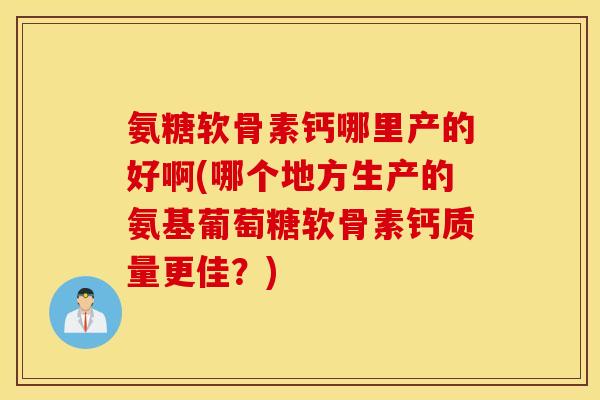 氨糖软骨素钙哪里产的好啊(哪个地方生产的氨基葡萄糖软骨素钙质量更佳？)