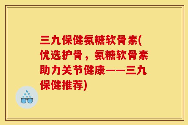 三九保健氨糖软骨素(优选护骨，氨糖软骨素助力关节健康——三九保健推荐)
