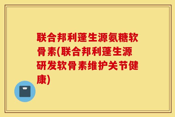 联合邦利蓬生源氨糖软骨素(联合邦利蓬生源研发软骨素维护关节健康)