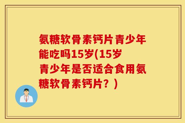 氨糖软骨素钙片青少年能吃吗15岁(15岁青少年是否适合食用氨糖软骨素钙片？)