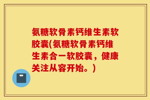 氨糖软骨素钙维生素软胶囊(氨糖软骨素钙维生素合一软胶囊，健康关注从容开始。)