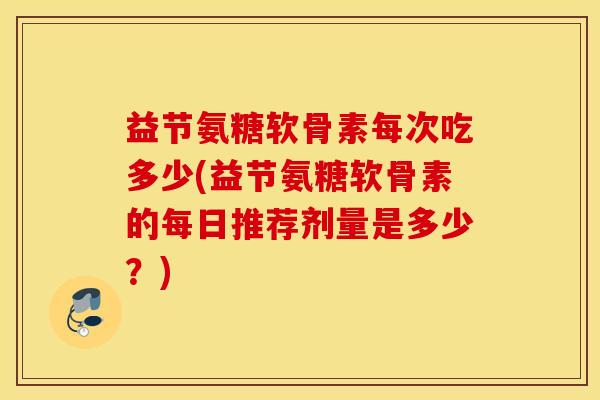 益节氨糖软骨素每次吃多少(益节氨糖软骨素的每日推荐剂量是多少？)
