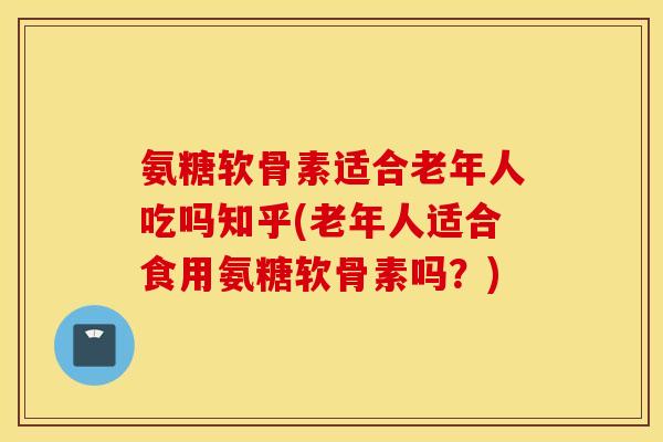氨糖软骨素适合老年人吃吗知乎(老年人适合食用氨糖软骨素吗？)