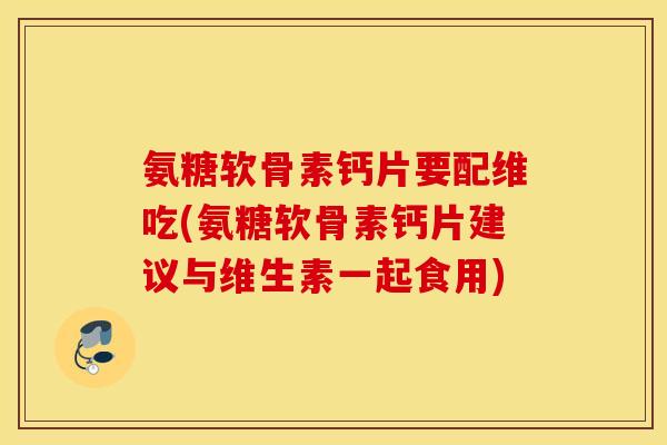 氨糖软骨素钙片要配维吃(氨糖软骨素钙片建议与维生素一起食用)