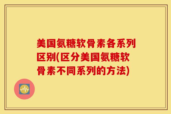 美国氨糖软骨素各系列区别(区分美国氨糖软骨素不同系列的方法)