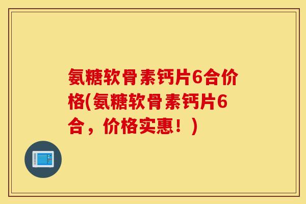 氨糖软骨素钙片6合价格(氨糖软骨素钙片6合，价格实惠！)