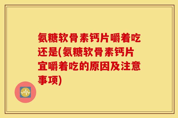 氨糖软骨素钙片嚼着吃还是(氨糖软骨素钙片宜嚼着吃的原因及注意事项)