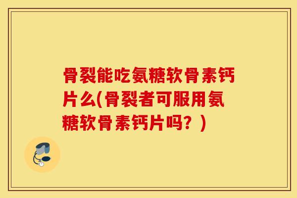 骨裂能吃氨糖软骨素钙片么(骨裂者可服用氨糖软骨素钙片吗？)