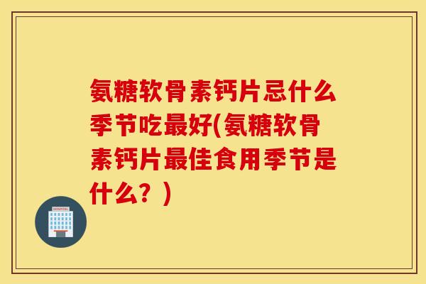 氨糖软骨素钙片忌什么季节吃最好(氨糖软骨素钙片最佳食用季节是什么？)