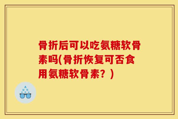骨折后可以吃氨糖软骨素吗(骨折恢复可否食用氨糖软骨素？)