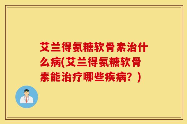艾兰得氨糖软骨素治什么病(艾兰得氨糖软骨素能治疗哪些疾病？)